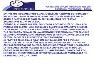 POLÍTICAS DE EMPLEO - MERCOSUR  1990–2003  FORMACION PROFESIONAL –  BRASIL  EN 1995 FUE IMPLEMENTADO EL PLANFOR (PLAN NACIONAL DE FORMACIÓN PROFESIONAL) LA PE ACTIVA MAS IMPORTANTE IMPLEMENTADA POR EL BRASIL A PARTIR DE LOS AÑOS 90, CON EL OBJETIVO FUE FORMAR ANUALMENTE EL 20% DE LA PEA. CUANDO EL PLANFOR FUE IMPLEMENTADO, POCO DESPUÉS DEL PLAN REAL PARECÍA QUE EL PAÍS HABÍA RETOMADO LAS BASES DE UN NUEVO CICLO DE DESARROLLO. SE COLOCABA A LA FORMACIÓN DE LOS RECURSOS HUMANOS Y LA EDUCACIÓN FORMAL EN UNA DIMENSIÓN PARTICULARMENTE SENSIBLE DEL NUEVO MODELO, CONSIDERANDO QUE EL PRINCIPAL PROBLEMA DE LOS DESEMPLEADOS ERA SU REDUCIDA “EMPLEABILIDAD”. EL PLANFOR TENIA COMO PILAR LOS DENOMINADOS PEQ´S (PLANES ESTADUALES DE CALIFICACIÓN), QUE ERAN ELABORADOS EN LOS ESTADOS CON LAS COMISIONES DE EMPLEO, ORGANISMOS TRIPARTITOS Y PARITARIOS. LA IMPLEMENTACIÓN TAMBIÉN TENIA ESA COOPERACIÓN YA QUE LOS CURSOS ERAN REALIZADOS POR ONG´S, UNIVERSIDADES, SINDICATOS, ETC., SIENDO CASI INEXISTENTES LAS ESTRUCTURAS ESTATALES MONTADAS A FIN DE DESARROLLAR LOS CURSOS. 