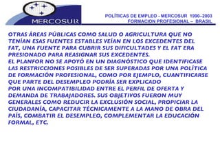 POLÍTICAS DE EMPLEO - MERCOSUR  1990–2003  FORMACION PROFESIONAL –  BRASIL  OTRAS ÁREAS PÚBLICAS COMO SALUD O AGRICULTURA QUE NO TENÍAN ESAS FUENTES ESTABLES VEÍAN EN LOS EXCEDENTES DEL FAT, UNA FUENTE PARA CUBRIR SUS DIFICULTADES Y EL FAT ERA PRESIONADO PARA REASIGNAR SUS EXCEDENTES.  EL PLANFOR NO SE APOYÓ EN UN DIAGNÓSTICO QUE IDENTIFICASE LAS RESTRICCIONES POSIBLES DE SER SUPERADAS POR UNA POLÍTICA DE FORMACIÓN PROFESIONAL, COMO POR EJEMPLO, CUANTIFICARSE QUE PARTE DEL DESEMPLEO PODRÍA SER EXPLICADO POR UNA INCOMPATIBILIDAD ENTRE EL PERFIL DE OFERTA Y DEMANDA DE TRABAJADORES. SUS OBJETIVOS FUERON MUY GENERALES COMO REDUCIR LA EXCLUSIÓN SOCIAL, PROPICIAR LA CIUDADANÍA, CAPACITAR TÉCNICAMENTE A LA MANO DE OBRA DEL PAÍS, COMBATIR EL DESEMPLEO, COMPLEMENTAR LA EDUCACIÓN FORMAL, ETC. 