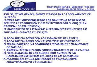 POLÍTICAS DE EMPLEO - MERCOSUR  1990–2003  FORMACION PROFESIONAL –  BRASIL  SON OBJETIVOS GENERALMENTE CITADOS EN LOS DOCUMENTOS DE LA ÉPOCA. LLEGÓ A 2002 MUY DESGASTADO POR DENUNCIAS DE DESVÍO DE RECURSOS Y CORRUPCIÓN Y FUE SUSTITUIDO POR EL PNQ (PLAN NACIONAL DE CALIFICACIÓN).  EL DIAGNÓSTICO DE LAS NUEVAS AUTORIDADES ESTRUCTURA LAS CRÍTICAS AL PLANFOR EN SEIS EJES:  A) POCA ARTICULACIÓN CON LOS SEGMENTOS DE LAS PE´S;  B) POCA ARTICULACIÓN CON LAS POLÍTICAS DE EDUCACIÓN;  C) FRAGILIDADES DE LAS COMISIONES ESTADUALES Y MUNICIPALES DE EMPLEO;  D) EXCESIVA TERCIARIZACIÓN (SUBCONTRATACIÓN) DE LAS TAREAS; E) POCA DURACIÓN DE LOS CURSOS, CON ÉNFASIS EN LAS HABILIDADES ESPECÍFICAS EN LUGAR DE LAS GENERALES;  F) FRAGILIDADES EN LAS ACTIVIDADES DE PLANEAMIENTO, MONITORAMIENTO Y EVALUACIÓN.  