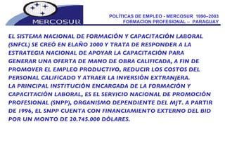 POLÍTICAS DE EMPLEO - MERCOSUR  1990–2003  FORMACION PROFESIONAL –  PARAGUAY  EL SISTEMA NACIONAL DE FORMACIÓN Y CAPACITACIÓN LABORAL (SNFCL) SE CREÓ EN ELAÑO 2000 Y TRATA DE RESPONDER A LA ESTRATEGIA NACIONAL DE APOYAR LA CAPACITACIÓN PARA GENERAR UNA OFERTA DE MANO DE OBRA CALIFICADA, A FIN DE PROMOVER EL EMPLEO PRODUCTIVO, REDUCIR LOS COSTOS DEL PERSONAL CALIFICADO Y ATRAER LA INVERSIÓN EXTRANJERA.  LA PRINCIPAL INSTITUCIÓN ENCARGADA DE LA FORMACIÓN Y CAPACITACIÓN LABORAL, ES EL SERVICIO NACIONAL DE PROMOCIÓN PROFESIONAL (SNPP), ORGANISMO DEPENDIENTE DEL MJT. A PARTIR DE 1996, EL SNPP CUENTA CON FINANCIAMIENTO EXTERNO DEL BID POR UN MONTO DE 20.745.000 DÓLARES. 