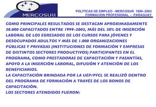 POLÍTICAS DE EMPLEO - MERCOSUR  1990–2003  FORMACION PROFESIONAL –  PARAGUAY  COMO PRINCIPALES RESULTADOS SE DESTACAN APROXIMADAMENTE 38.000 CAPACITADOS ENTRE 1999–2003, MÁS DEL 30% DE INSERCIÓN LABORAL DE LOS EGRESADOS DE LOS CURSOS PARA JÓVENES Y DESOCUPADOS ADULTOS Y MÁS DE 1.000 ORGANIZACIONES  PÚBLICAS Y PRIVADAS (INSTITUCIONES DE FORMACIÓN Y EMPRESAS DE DISTINTOS SECTORES PRODUCTIVOS) PARTICIPANTES EN EL PROGRAMA, COMO PRESTADORAS DE CAPACITACIÓN Y PASANTÍAS, APOYO A LA INSERCIÓN LABORAL, DIFUSIÓN Y ATENCIÓN DE LOS  BENEFICIARIOS. LA CAPACITACIÓN BRINDADA POR LA UEP/PFCL SE REALIZÓ DENTRO DEL PROGRAMA DE FORMACIÓN A TRAVÉS DE LOS BONOS DE CAPACITACIÓN.  LOS SECTORES ATENDIDOS FUERON: 