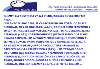 POLÍTICAS DE EMPLEO - MERCOSUR  1990–2003  FORMACION PROFESIONAL –  PARAGUAY  EL SNPP HA ASISTIDO A 29.064 TRABAJADORES EN DIFERENTES ÁREAS. DURANTE EL AÑO 2000, SE CAPACITARON UN TOTAL DE 59.472 PERSONAS, DE LOS QUE 38.851 (65,3%) SON DEL SEXO FEMENINO Y 20.621 (34,7%) DEL SEXO MASCULINO. DEL TOTAL GENERAL 25.842 PERSONAS (43,5%) CORRESPONDEN A JÓVENES BUSCADORES DEL PRIMER EMPLEO. LOS MICROEMPRESARIOS QUE RECIBIERON EL SERVICIO SUMAN 19.709 PERSONAS QUE REPRESENTA EL 33,1%.  EN EL SECTOR DE PEQUEÑOS PRODUCTORES RURALES SE CAPACITARON A 4.898 PERSONAS (8,2%).  LOS TRABAJADORES OCUPADOS DEL SECTOR FORMAL ATENDIDOS TOTALIZAN 4.434 PERSONAS (7,5%) Y CON RELACIÓN A LA CAPACITACIÓN DE LOS TRABAJADORES DESOCUPADOS LA MISMA ASCIENDE A 4.589 PERSONAS, QUE REPRESENTA EL 7,7% DEL TOTAL GENERAL.  