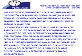 POLÍTICAS DE EMPLEO - MERCOSUR  1990–2003  FORMACION PROFESIONAL –  URUGUAY POR ASISTENCIA SE ENTIENDE ACTIVIDADES DE INFORMACIÓN Y ORIENTACIÓN A TRABAJADORES DESEMPLEADOS QUE SE PRESTAN  EN DINAE. SE ESTIMAN INDICADORES DE EFICIENCIA Y EFICACIA TENIENDO EN CUENTA EL NÚMERO DE FUNCIONARIOS, PARA EL ANÁLISIS DE LA GESTIÓN. LA ASIGNACIÓN DE RECURSOS ENTE 1995 Y 2001 SE UBICÓ ENTRE 0.03% Y 0.05% DEL PIB PARA EL FONDO DE RECONVERSIÓN LABORAL  Y EN MARZO DE 2002 “LOS RECURSOS DE LA JUNTA NACIONAL DE EMPLEO EQUIVALEN A 534.245,74 UNIDADES REAJUSTABLES, ES  DECIR, ALREDEDOR DE U$S 6:500.000.” (0.05% DEL PIB). ENTRE 1995 Y 1999 SE ESTIMÓ UN PROMEDIO DE 6.6 MILLONES DE DÓLARES POR  AÑO A LAS POLÍTICAS DE CAPACITACIÓN, DE LOS CUALES EL 86 %  DEL FRL, 8% DEL PRESUPUESTO DE LA DINAE Y 6% DE OTRAS  FUENTES (NACIONALES Y EXTERNAS, PÚBLICAS Y PRIVADAS) (RODRÍGUEZ 2002). 