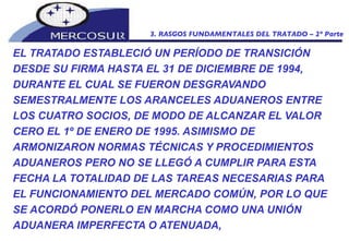 EL TRATADO ESTABLECIÓ UN PERÍODO DE TRANSICIÓN DESDE SU FIRMA HASTA EL 31 DE DICIEMBRE DE 1994, DURANTE EL CUAL SE FUERON DESGRAVANDO SEMESTRALMENTE LOS ARANCELES ADUANEROS ENTRE LOS CUATRO SOCIOS, DE MODO DE ALCANZAR EL VALOR CERO EL 1º DE ENERO DE 1995. ASIMISMO DE ARMONIZARON NORMAS TÉCNICAS Y PROCEDIMIENTOS ADUANEROS PERO NO SE LLEGÓ A CUMPLIR PARA ESTA FECHA LA TOTALIDAD DE LAS TAREAS NECESARIAS PARA EL FUNCIONAMIENTO DEL MERCADO COMÚN, POR LO QUE SE ACORDÓ PONERLO EN MARCHA COMO UNA UNIÓN ADUANERA IMPERFECTA O ATENUADA,  3. RASGOS FUNDAMENTALES DEL TRATADO – 2º Parte 