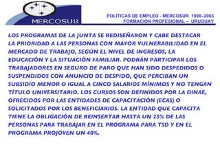 POLÍTICAS DE EMPLEO - MERCOSUR  1990–2003  FORMACION PROFESIONAL –  URUGUAY  LOS PROGRAMAS DE LA JUNTA SE REDISEÑARON Y CABE DESTACAR LA PRIORIDAD A LAS PERSONAS CON MAYOR VULNERABILIDAD EN EL MERCADO DE TRABAJO, SEGÚN EL NIVEL DE INGRESOS, LA EDUCACIÓN Y LA SITUACIÓN FAMILIAR. PODRÁN PARTICIPAR LOS TRABAJADORES EN SEGURO DE PARO QUE HAN SIDO DESPEDIDOS O SUSPENDIDOS CON ANUNCIO DE DESPIDO, QUE PERCIBAN UN SUBSIDIO MENOR O IGUAL A CINCO SALARIOS MÍNIMOS Y NO TENGAN TÍTULO UNIVERSITARIO. LOS CURSOS SON DEFINIDOS POR LA DINAE, OFRECIDOS POR LAS ENTIDADES DE CAPACITACIÓN (ECAS) O SOLICITADOS POR LOS BENEFICIARIOS. LA ENTIDAD QUE CAPACITA TIENE LA OBLIGACIÓN DE REINSERTAR HASTA UN 25% DE LAS PERSONAS PARA TRABAJAR EN EL PROGRAMA PARA TSD Y EN EL PROGRAMA PROJOVEN UN 40%. 