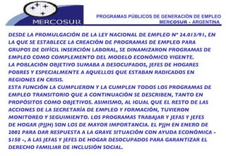 PROGRAMAS PÚBLICOS DE GENERACIÓN DE EMPLEO MER COSUR -  ARGENTINA  DESDE LA PROMULGACIÓN DE LA LEY NACIONAL DE EMPLEO Nº 24.013/91, EN LA QUE SE ESTABLECE LA CREACIÓN DE PROGRAMAS DE EMPLEO PARA GRUPOS DE DIFÍCIL INSERCIÓN LABORAL, SE DINAMIZARON PROGRAMAS DE EMPLEO COMO COMPLEMENTO DEL MODELO ECONÓMICO VIGENTE.  LA POBLACIÓN OBJETIVO SUMABA A DESOCUPADOS, JEFES DE HOGARES POBRES Y ESPECIALMENTE A AQUELLOS QUE ESTABAN RADICADOS EN REGIONES EN CRISIS.  ESTA FUNCIÓN LA CUMPLIERON Y LA CUMPLEN TODOS LOS PROGRAMAS DE EMPLEO TRANSITORIO QUE A CONTINUACIÓN SE DESCRIBEN, TANTO EN PROPÓSITOS COMO OBJETIVOS. ASIMISMO, AL IGUAL QUE EL RESTO DE LAS ACCIONES DE LA SECRETARÍA DE EMPLEO Y FORMACIÓN, TUVIERON MONITOREO Y SEGUIMIENTO. LOS PROGRAMAS TRABAJAR Y JEFAS Y JEFES DE HOGAR (PJJH) SON LOS DE MAYOR IMPORTANCIA. EL PJJH EN ENERO DE 2002 PARA DAR RESPUESTA A LA GRAVE SITUACIÓN CON AYUDA ECONÓMICA - $150 -, A LAS JEFAS Y JEFES DE HOGAR DESOCUPADOS PARA GARANTIZAR EL DERECHO FAMILIAR DE INCLUSIÓN SOCIAL.  