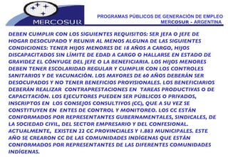 PROGRAMAS PÚBLICOS DE GENERACIÓN DE EMPLEO MER COSUR -  ARGENTINA  DEBEN CUMPLIR CON LOS SIGUIENTES REQUISITOS: SER JEFA O JEFE DE HOGAR DESOCUPADO Y REUNIR AL MENOS ALGUNA DE LAS SIGUIENTES CONDICIONES: TENER HIJOS MENORES DE 18 AÑOS A CARGO, HIJOS DISCAPACITADOS SIN LÍMITE DE EDAD A CARGO O HALLARSE EN ESTADO DE GRAVIDEZ EL CÓNYUGE DEL JEFE O LA BENEFICIARIA. LOS HIJOS MENORES DEBEN TENER ESCOLARIDAD REGULAR Y CUMPLIR CON LOS CONTROLES SANITARIOS Y DE VACUNACIÓN. LOS MAYORES DE 60 AÑOS DEBERÁN SER DESOCUPADOS Y NO TENER BENEFICIOS PROVISIONALES. LOS BENEFICIARIOS DEBERÁN REALIZAR  CONTRAPRESTACIONES EN  TAREAS PRODUCTIVAS O DE CAPACITACIÓN. LOS EJECUTORES PUEDEN SER PÚBLICOS O PRIVADOS, INSCRIPTOS EN  LOS CONSEJOS CONSULTIVOS (CC), QUE A SU VEZ SE CONSTITUYEN EN  ENTES DE CONTROL Y MONITOREO. LOS CC ESTÁN CONFORMADOS POR REPRESENTANTES GUBERNAMENTALES, SINDICALES, DE LA SOCIEDAD CIVIL, DEL SECTOR EMPRESARIO Y DEL CONFESIONAL. ACTUALMENTE,  EXISTEN 22 CC PROVINCIALES Y 1.883 MUNICIPALES. ESTE AÑO SE CREARON CC DE LAS COMUNIDADES INDÍGENAS QUE ESTÁN CONFORMADOS POR REPRESENTANTES DE LAS DIFERENTES COMUNIDADES INDÍGENAS. 