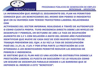 PROGRAMAS PÚBLICOS DE GENERACIÓN DE EMPLEO MER COSUR -  ARGENTINA  LA INFORMACIÓN QUE ARROJÓ EL SEGUIMIENTO DEL PLAN HA PERMITIDO CONOCER QUE LOS BENEFICIARIOS DEL MISMO SON POBRES O INDIGENTES QUE EN SU MAYORÍA HAN TENIDO TRAYECTORIA LABORAL RELACIONADA CON ACTIVIDADES DEL SECTOR INFORMAL REALIZADAS A TRAVÉS DE AUTOEMPLEO O COMO CUENTA PROPIA. TUVO INCIDENCIA DIRECTA SOBRE LOS NIVELES DE DESEMPLEO Y POBREZA, EN OCTUBRE DE 2002 LA TASA DE OCUPACIÓN AUMENTO EN 2.5 % CON RELACIÓN A MAYO DEL MISMO AÑO PUDIÉNDOSE IDENTIFICAR QUE NUEVE DE CADA DIEZ DE ESOS NUEVOS PUESTOS DE TRABAJO PROVENÍAN DEL PJJH. A SU VEZ LA TASA DE DESOCUPACIÓN PASÓ DEL 21,5% AL 17,8% Y POR OTRA PARTE LA PRESTACIÓN DE $150 OTORGADA A LOS BENEFICIARIOS PERMITIÓ REDUCIR LAS BRECHAS DE POBREZA E INDIGENCIA. SE SOSTIENE QUE EL PLAN MÁS ES UNA ACCIÓN RE-DISTRIBUTIVA DONDE LA PRESTACIÓN LABORAL ES PUESTA EN DISCUSIÓN Y SE LO VISUALIZA COMO  UN SEGURO DE DESEMPLEO PARALELO DEBIDO A LAS BARRERAS QUE SE IMPONEN AL INGRESO A ESTE "BENEFICIO". 