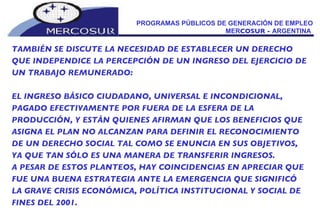 PROGRAMAS PÚBLICOS DE GENERACIÓN DE EMPLEO MER COSUR -  ARGENTINA  TAMBIÉN SE DISCUTE LA NECESIDAD DE ESTABLECER UN DERECHO  QUE INDEPENDICE LA PERCEPCIÓN DE UN INGRESO DEL EJERCICIO DE UN TRABAJO REMUNERADO:  EL INGRESO BÁSICO CIUDADANO, UNIVERSAL E INCONDICIONAL, PAGADO EFECTIVAMENTE POR FUERA DE LA ESFERA DE LA PRODUCCIÓN, Y ESTÁN QUIENES AFIRMAN QUE LOS BENEFICIOS QUE ASIGNA EL PLAN NO ALCANZAN PARA DEFINIR EL RECONOCIMIENTO DE UN DERECHO SOCIAL TAL COMO SE ENUNCIA EN SUS OBJETIVOS, YA QUE TAN SÓLO ES UNA MANERA DE TRANSFERIR INGRESOS. A PESAR DE ESTOS PLANTEOS, HAY COINCIDENCIAS EN APRECIAR QUE FUE UNA BUENA ESTRATEGIA ANTE LA EMERGENCIA QUE SIGNIFICÓ LA GRAVE CRISIS ECONÓMICA, POLÍTICA INSTITUCIONAL Y SOCIAL DE FINES DEL 2001. 