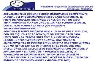 PROGRAMAS PÚBLICOS DE GENERACIÓN DE EMPLEO MER COSUR -  ARGENTINA  ACTUALMENTE EL GOBIERNO BUSCA REAFIRMAR EL COMPONENTE LABORAL DEL PROGRAMA POR SOBRE SU LADO ASISTENCIAL. SE PREVÉ DESARROLLAR TRES LÍNEAS DE ACCIÓN, POR UN LADO TRANSFORMAR EL PLAN EN UN SUBSIDIO A LA ECONOMÍA SOCIAL,  CON EL PLAN MANOS A LA OBRA QUE PROMUEVE MICROEMPRENDIMIENTOS;  POR OTRO SE BUSCA INCORPORARLO AL PLAN DE OBRAS PÚBLICAS, CON UN ESQUEMA DE PORCENTAJES OBLIGATORIOS EN CADA LICITACIÓN Y LA  TERCER LÍNEA ES EL PLAN DE REINSERCIÓN LABORAL Y RECONVERSIÓN PRODUCTIVA, QUE TIENDE AL MANTENIMIENTO DE PUESTOS EN UN CASO Y A DAR AYUDA A PYMES QUE NO TIENEN CAPITAL DE TRABAJO EN EL OTRO. CON UNA INCLUSIÓN DE DOS MILLONES DE BENEFICIARIOS CON UN INGRESO APROXIMADO A LOS CINCUENTA DÓLARES MENSUALES, LA ASIGNACIÓN DE RECURSOS SE ESTIMA EN CIEN MILLONES DE DÓLARES MENSUALES, MONTO DIEZ VECES SUPERIOR AL GASTO DEL SEGURO DE DESEMPLEO MONZA Y GIACOMETTI 2003). 