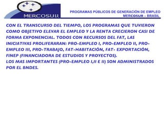 PROGRAMAS PÚBLICOS DE GENERACIÓN DE EMPLEO MER COSUR -  BRASIL  CON EL TRANSCURSO DEL TIEMPO, LOS PROGRAMAS QUE TUVIERON COMO OBJETIVO ELEVAR EL EMPLEO Y LA RENTA CRECIERON CASI DE FORMA EXPONENCIAL. TODOS CON RECURSOS DEL FAT, LAS INICIATIVAS PROLIFERARAN: PRO-EMPLEO I, PRO-EMPLEO II, PRO-EMPLEO III, PRO-TRABAJO, FAT-HABITACIÓN, FAT- EXPORTACIÓN, FINEP (FINANCIADORA DE ESTUDIOS Y PROYECTOS). LOS MAS IMPORTANTES (PRO-EMPLEO I,II E II) SON ADMINISTRADOS POR EL BNDES. 
