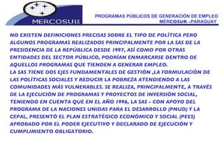PROGRAMAS PÚBLICOS DE GENERACIÓN DE EMPLEO MER COSUR - PARAGUAY  NO EXISTEN DEFINICIONES PRECISAS SOBRE EL TIPO DE POLÍTICA PERO  ALGUNOS PROGRAMAS REALIZADOS PRINCIPALMENTE POR LA SAS DE LA PRESIDENCIA DE LA REPÚBLICA DESDE 1997, ASÍ COMO POR OTRAS ENTIDADES DEL SECTOR PÚBLICO, PODRÍAN ENMARCARSE DENTRO DE AQUELLOS PROGRAMAS QUE TIENDEN A GENERAR EMPLEO. LA SAS TIENE DOS EJES FUNDAMENTALES DE GESTIÓN ,LA FORMULACIÓN DE LAS POLÍTICAS SOCIALES Y REDUCIR LA POBREZA ATENDIENDO A LAS COMUNIDADES MÁS VULNERABLES. SE REALIZA, PRINCIPALMENTE, A TRAVÉS DE LA EJECUCIÓN DE PROGRAMAS Y PROYECTOS DE INVERSIÓN SOCIAL, TENIENDO EN CUENTA QUE EN EL AÑO 1996, LA SAS - CON APOYO DEL PROGRAMA DE LA NACIONES UNIDAS PARA EL DESARROLLO (PNUD) Y LA CEPAL, PRESENTÓ EL PLAN ESTRATÉGICO ECONÓMICO Y SOCIAL (PEES) APROBADO POR EL PODER EJECUTIVO Y DECLARADO DE EJECUCIÓN Y CUMPLIMIENTO OBLIGATORIO.  