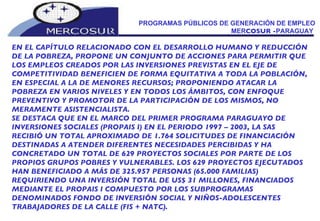 PROGRAMAS PÚBLICOS DE GENERACIÓN DE EMPLEO MER COSUR - PARAGUAY  EN EL CAPÍTULO RELACIONADO CON EL DESARROLLO HUMANO Y REDUCCIÓN DE LA POBREZA, PROPONE UN CONJUNTO DE ACCIONES PARA PERMITIR QUE LOS EMPLEOS CREADOS POR LAS INVERSIONES PREVISTAS EN EL EJE DE COMPETITIVIDAD BENEFICIEN DE FORMA EQUITATIVA A TODA LA POBLACIÓN, EN ESPECIAL A LA DE MENORES RECURSOS; PROPONIENDO ATACAR LA POBREZA EN VARIOS NIVELES Y EN TODOS LOS ÁMBITOS, CON ENFOQUE PREVENTIVO Y PROMOTOR DE LA PARTICIPACIÓN DE LOS MISMOS, NO MERAMENTE ASISTENCIALISTA. SE DESTACA QUE EN EL MARCO DEL PRIMER PROGRAMA PARAGUAYO DE INVERSIONES SOCIALES (PROPAIS I) EN EL PERIODO 1997 – 2003, LA SAS RECIBIÓ UN TOTAL APROXIMADO DE 1.764 SOLICITUDES DE FINANCIACIÓN DESTINADAS A ATENDER DIFERENTES NECESIDADES PERCIBIDAS Y HA CONCRETADO UN TOTAL DE 629 PROYECTOS SOCIALES POR PARTE DE LOS PROPIOS GRUPOS POBRES Y VULNERABLES. LOS 629 PROYECTOS EJECUTADOS HAN BENEFICIADO A MÁS DE 325.957 PERSONAS (65.000 FAMILIAS) REQUIRIENDO UNA INVERSIÓN TOTAL DE US$ 31 MILLONES, FINANCIADOS MEDIANTE EL PROPAIS I COMPUESTO POR LOS SUBPROGRAMAS DENOMINADOS FONDO DE INVERSIÓN SOCIAL Y NIÑOS-ADOLESCENTES TRABAJADORES DE LA CALLE (FIS + NATC).  