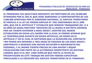 PROGRAMAS PÚBLICOS DE GENERACIÓN DE EMPLEO MERCOSUR  -  PARAGUAY EL PROGRAMA FUE EJECUTADO MEDIANTE UN PRÉSTAMO DE US$ 28.000.000 OTORGADO POR EL BID AL QUE DEBE AGREGARSE LA CONTRAPARTIDA DE US$ 3.000.000 APORTADA POR EL GOBIERNO NACIONAL. EL EMPLEO TRANSITORIO SE VINCULA A LA LEY DE PRIMER EMPLEO Nº 1982 SANCIONADA EN EL AÑO 2002, QUE EN EL ARTÍCULO 7º ESTABLECE QUE NINGÚN TRABAJADOR (DE 15 A 28 AÑOS DE EDAD) PRESTARÁ “SERVICIOS EN LA MISMA O DISTINTA EMPRESA POR UN TIEMPO SUPERIOR A DOCE MESES”, DENTRO DEL MARCO ESTABLECIDO EN DICHA LEY; RAZÓN POR LA CUAL SE PODRÍA AFIRMAR QUE LA TEMPORALIDAD SUCINTA EN DICHO ARTÍCULO, ASÍ COMO EN EL ARTÍCULO 3º EN EL CUAL SE SOSTIENEN QUE LA DURACIÓN DEL CONTRATO “NO PODRÁ SER INFERIOR A TRES MESES NI EXCEDER DE LOS DOCE MESES”, CONTRIBUYE A GENERAR UNA MAYOR ROTACIÓN O MOVIMIENTO DEL PERSONAL, Y AL MISMO TIEMPO PRECISA DE UNA MAYOR Y MEJOR FISCALIZACIÓN POR PARTE DE LA AUTORIDAD COMPETENTE EN MATERIA LABORAL QUE ES EL MJT. CABE SEÑALAR QUE HASTA LA FECHA DE PRESENTACIÓN DE ESTE TRABAJO NO EXISTEN FONDOS ESPECÍFICOS VINCULADOS A LA CREACIÓN DEL EMPLEO TRANSITORIO EN EL PARAGUAY. 