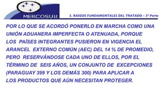 POR LO QUE SE ACORDÓ PONERLO EN MARCHA COMO UNA UNIÓN ADUANERA IMPERFECTA O ATENUADA, PORQUE LOS  PAÍSES INTEGRANTES PUSIERON EN VIGENCIA EL ARANCEL  EXTERNO COMÚN (AEC) DEL 14 % DE PROMEDIO, PERO  RESERVÁNDOSE CADA UNO DE ELLOS, POR EL TÉRMINO DE  SEIS AÑOS, UN CONJUNTO DE  EXCEPCIONES (PARAGUAY 399 Y LOS DEMÁS 300) PARA APLICAR A LOS PRODUCTOS QUE AÚN NECESITAN PROTEGER.  3. RASGOS FUNDAMENTALES DEL TRATADO – 3º Parte 