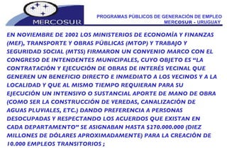 PROGRAMAS PÚBLICOS DE GENERACIÓN DE EMPLEO MER COSUR -  URUGUAY  EN NOVIEMBRE DE 2002 LOS MINISTERIOS DE ECONOMÍA Y FINANZAS (MEF), TRANSPORTE Y OBRAS PÚBLICAS (MTOP) Y TRABAJO Y SEGURIDAD SOCIAL (MTSS) FIRMARON UN CONVENIO MARCO CON EL CONGRESO DE INTENDENTES MUNICIPALES, CUYO OBJETO ES “LA CONTRATACIÓN Y EJECUCIÓN DE OBRAS DE INTERÉS VECINAL QUE GENEREN UN BENEFICIO DIRECTO E INMEDIATO A LOS VECINOS Y A LA LOCALIDAD Y QUE AL MISMO TIEMPO REQUIERAN PARA SU EJECUCIÓN UN INTENSIVO O SUSTANCIAL APORTE DE MANO DE OBRA (COMO SER LA CONSTRUCCIÓN DE VEREDAS, CANALIZACIÓN DE AGUAS PLUVIALES, ETC.) DANDO PREFERENCIA A PERSONAS DESOCUPADAS Y RESPECTANDO LOS ACUERDOS QUE EXISTAN EN CADA DEPARTAMENTO” SE ASIGNABAN HASTA $270.000.000 (DIEZ MILLONES DE DÓLARES APROXIMADAMENTE) PARA LA CREACIÓN DE 10.000 EMPLEOS TRANSITORIOS ;  