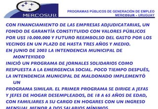 PROGRAMAS PÚBLICOS DE GENERACIÓN DE EMPLEO MER COSUR -  URUGUAY CON FINANCIAMIENTO DE LAS EMPRESAS ADJUDICATARIAS, UN FONDO DE GARANTÍA CONSTITUIDO CON VALORES PÚBLICOS POR U$S 10.000.000 Y FUTURO REEMBOLSO DEL GASTO POR LOS VECINOS EN UN PLAZO DE HASTA TRES AÑOS Y MEDIO.  EN JUNIO DE 2003 LA INTENDENCIA MUNICIPAL DE MONTEVIDEO INICIÓ UN PROGRAMA DE JORNALES SOLIDARIOS COMO RESPUESTA A LA EMERGENCIA SOCIAL. POCO TIEMPO DESPUÉS, LA INTENDENCIA MUNICIPAL DE MALDONADO IMPLEMENTÓ UN PROGRAMA SIMILAR. EL PRIMER PROGRAMA SE DIRIGE A JEFAS Y JEFES DE HOGAR DESEMPLEADOS, DE 18 A 65 AÑOS DE EDAD, CON FAMILIARES A SU CARGO EN HOGARES CON UN INGRESO MENSUAL MENOR A DOS SALARIOS MÍNIMOS. 