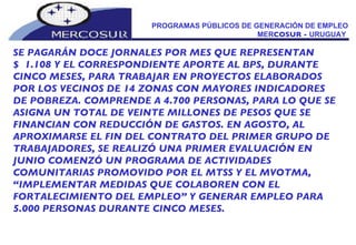 PROGRAMAS PÚBLICOS DE GENERACIÓN DE EMPLEO MER COSUR -  URUGUAY  SE PAGARÁN DOCE JORNALES POR MES QUE REPRESENTAN  $  1.108 Y EL CORRESPONDIENTE APORTE AL BPS, DURANTE CINCO MESES, PARA TRABAJAR EN PROYECTOS ELABORADOS POR LOS VECINOS DE 14 ZONAS CON MAYORES INDICADORES DE POBREZA. COMPRENDE A 4.700 PERSONAS, PARA LO QUE SE ASIGNA UN TOTAL DE VEINTE MILLONES DE PESOS QUE SE FINANCIAN CON REDUCCIÓN DE GASTOS. EN AGOSTO, AL APROXIMARSE EL FIN DEL CONTRATO DEL PRIMER GRUPO DE TRABAJADORES, SE REALIZÓ UNA PRIMER EVALUACIÓN EN JUNIO COMENZÓ UN PROGRAMA DE ACTIVIDADES  COMUNITARIAS PROMOVIDO POR EL MTSS Y EL MVOTMA, “ IMPLEMENTAR MEDIDAS QUE COLABOREN CON EL  FORTALECIMIENTO DEL EMPLEO” Y GENERAR EMPLEO PARA 5.000 PERSONAS DURANTE CINCO MESES.   