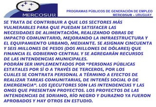 PROGRAMAS PÚBLICOS DE GENERACIÓN DE EMPLEO MER COSUR -  URUGUAY  SE TRATA DE CONTRIBUIR A QUE LOS SECTORES MÁS  VULNERABLES PARA QUE PUEDAN SATISFACER LAS NECESIDADES DE ALIMENTACIÓN, REALIZANDO OBRAS DE IMPACTO COMUNITARIO, MEJORANDO LA INFRAESTRUCTURA Y EL EQUIPAMIENTO URBANO, MEDIANTE. SE ASIGNAN CINCUENTA Y SEIS MILLONES DE PESOS (DOS MILLONES DE DÓLARES) QUE FINANCIA EL GOBIERNO CENTRAL Y SE AGREGARÁN RECURSOS DE LAS INTENDENCIAS MUNICIPALES. PODRÁN SER IMPLEMENTADOS POR “PERSONAS PÚBLICAS ESTATALES POR SÍ O A TRAVÉS DE TERCEROS, POR LOS CUALES SE CONTRATA PERSONAL A TÉRMINO A EFECTOS DE REALIZAR TAREAS COMUNITARIAS, DE INTERÉS SOCIAL O DE EMERGENCIA”. LOS EJECUTORES SON LAS INTENDENCIAS Y LAS ONGS QUE PRESENTAN PROYECTOS. LOS PROYECTOS DE LAS INTENDENCIAS DE SORIANO, RÍO NEGRO Y DURAZNO YA FUERON APROBADOS Y HAY OTROS EN ESTUDIO. 