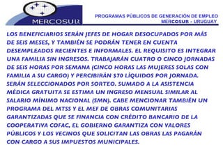 PROGRAMAS PÚBLICOS DE GENERACIÓN DE EMPLEO MER COSUR -  URUGUAY  LOS BENEFICIARIOS SERÁN JEFES DE HOGAR DESOCUPADOS POR MÁS DE SEIS MESES, Y TAMBIÉN SE PODRÁN TENER EN CUENTA DESEMPLEADOS RECIENTES E INFORMALES. EL REQUISITO ES INTEGRAR UNA FAMILIA SIN INGRESOS. TRABAJARÁN CUATRO O CINCO JORNADAS DE SEIS HORAS POR SEMANA (CINCO HORAS LAS MUJERES SOLAS CON FAMILIA A SU CARGO) Y PERCIBIRÁN $70 LÍQUIDOS POR JORNADA. SERÁN SELECCIONADOS POR SORTEO. SUMADO A LA ASISTENCIA MÉDICA GRATUITA SE ESTIMA UN INGRESO MENSUAL SIMILAR AL SALARIO MÍNIMO NACIONAL (SMN). CABE MENCIONAR TAMBIÉN UN PROGRAMA DEL MTSS Y EL MEF DE OBRAS COMUNITARIAS  GARANTIZADAS QUE SE FINANCIA CON CRÉDITO BANCARIO DE LA COOPERATIVA COFAC, EL GOBIERNO GARANTIZA CON VALORES PÚBLICOS Y LOS VECINOS QUE SOLICITAN LAS OBRAS LAS PAGARÁN CON CARGO A SUS IMPUESTOS MUNICIPALES. 