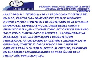 PROGRAMAS PÚBLICOS DE GENERACIÓN DE EMPLEO A POYO AL SECTOR INFORMAL-MERCOSUR-ARGENTINA LA LEY 24.013/1, TÍTULO III – DE LA PROMOCIÓN Y DEFENSA DEL EMPLEO, CAPÍTULO 4 – FOMENTO DEL EMPLEO MEDIANTE NUEVOS EMPRENDIMIENTOS Y RECONVERSIÓN DE ACTIVIDADES INFORMALES, DEFINE LAS MODALIDADES DE ASISTENCIA Y PROMOCIÓN SE FIJAN ACCIONES COMO ACCIONES DE FOMENTO TALES COMO: SIMPLIFICACIÓN REGISTRAL Y ADMINISTRATIVA; ASISTENCIA TÉCNICA, FORMACIÓN Y RECONVERSIÓN PROFESIONAL, CAPACITACIÓN EN GESTIÓN Y ASESORAMIENTO GERENCIAL, CONSTITUCIÓN DE FONDOS SOLIDARIOS DE GARANTÍA PARA FACILITAR EL ACCESO AL CRÉDITO; PRIORIDAD EN EL ACCESO A LAS MODALIDADES DE PAGO ÚNICO DE LA PRESTACIÓN POR DESEMPLEO. 