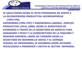 PROGRAMAS PÚBLICOS DE GENERACIÓN DE EMPLEO  APOYO AL SECTOR INFORMAL-MERCOSUR -ARGENTINA  SE EJECUTARON DESDE EL MTSS PROGRAMAS DE APOYO A  LA RECONVERSIÓN PRODUCTIVA: MICROEMPRESAS (1995/199);  EMPRENDER (1996/1997) Y EMERGENCIA LABORAL –EMPLEO PRODUCTIVO LOCAL (2000). DESDE EL MINISTERIO DE  ECONOMÍA A TRAVÉS DE LA SECRETARÍA DE AGRICULTURA, GANADERÍA Y PESCA Y LA SUBSECRETARÍA DE LA PEQUEÑA Y MEDIANA EMPRESA, COMO ASÍ TAMBIÉN DESDE LA SECRETARÍA DE DESARROLLO SOCIAL Y EL CONSEJO FEDERAL DE INVERSIONES, SE DESARROLLARON ACCIONES FOCALIZADAS A PROMOVER Y ASISTIR AL SECTOR  INFORMAL.  