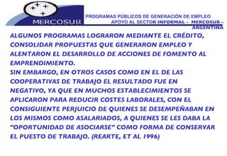 PROGRAMAS PÚBLICOS DE GENERACIÓN DE EMPLEO  APOYO AL SECTO R INFORMAL -  MERCOSUR – ARGENTINA ALGUNOS PROGRAMAS LOGRARON MEDIANTE EL CRÉDITO, CONSOLIDAR PROPUESTAS QUE GENERARON EMPLEO Y ALENTARON EL DESARROLLO DE ACCIONES DE FOMENTO AL EMPRENDIMIENTO.  SIN EMBARGO, EN OTROS CASOS COMO EN EL DE LAS  COOPERATIVAS DE TRABAJO EL RESULTADO FUE EN NEGATIVO, YA QUE EN MUCHOS ESTABLECIMIENTOS SE  APLICARON PARA REDUCIR COSTES LABORALES, CON EL CONSIGUIENTE PERJUICIO DE QUIENES SE DESEMPEÑABAN EN LOS MISMOS COMO ASALARIADOS, A QUIENES SE LES DABA LA "OPORTUNIDAD DE ASOCIARSE" COMO FORMA DE CONSERVAR EL PUESTO DE TRABAJO. (REARTE, ET AL 1996)   