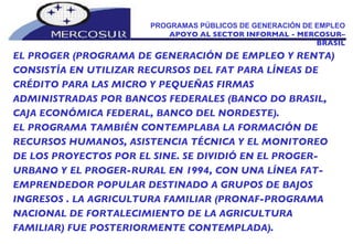 PROGRAMAS PÚBLICOS DE GENERACIÓN DE EMPLEO  APOYO AL SECTOR INFORMAL - MERCOSUR–BRASIL EL PROGER (PROGRAMA DE GENERACIÓN DE EMPLEO Y RENTA) CONSISTÍA EN UTILIZAR RECURSOS DEL FAT PARA LÍNEAS DE CRÉDITO PARA LAS MICRO Y PEQUEÑAS FIRMAS  ADMINISTRADAS POR BANCOS FEDERALES (BANCO DO BRASIL, CAJA ECONÓMICA FEDERAL, BANCO DEL NORDESTE). EL PROGRAMA TAMBIÉN CONTEMPLABA LA FORMACIÓN DE RECURSOS HUMANOS, ASISTENCIA TÉCNICA Y EL MONITOREO DE LOS PROYECTOS POR EL SINE. SE DIVIDIÓ EN EL PROGER-URBANO Y EL PROGER-RURAL EN 1994, CON UNA LÍNEA FAT-EMPRENDEDOR POPULAR DESTINADO A GRUPOS DE BAJOS INGRESOS . LA AGRICULTURA FAMILIAR (PRONAF-PROGRAMA NACIONAL DE FORTALECIMIENTO DE LA AGRICULTURA FAMILIAR) FUE POSTERIORMENTE CONTEMPLADA). 