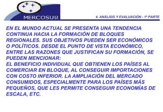 EN EL MUNDO ACTUAL SE PRESENTA UNA TENDENCIA CONTINUA HACIA LA FORMACIÓN DE BLOQUES REGIONALES. SUS OBJETIVOS PUEDEN SER ECONÓMICOS O POLÍTICOS. DESDE EL PUNTO DE VISTA ECONÓMICO, ENTRE LAS RAZONES QUE JUSTIFICAN SU FORMACIÓN, SE PUEDEN MENCIONAR: EL BENEFICIO INDIVIDUAL QUE OBTIENEN LOS PAÍSES AL COMERCIAR EN BLOQUE, AL CONSEGUIR IMPORTACIONES CON COSTO INFERIOR. LA AMPLIACIÓN DEL MERCADO CONSUMIDOS, ESPECIALMENTE PARA LOS PAÍSES MÁS PEQUEÑOS, QUE LES PERMITE CONSEGUIR ECONOMÍAS DE ESCALA, ETC.  4. ANÁLISIS Y EVALUACIÓN - 1º PARTE 