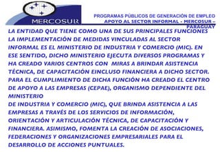 PROGRAMAS PÚBLICOS DE GENERACIÓN DE EMPLEO APOYO AL SECTOR INFORMAL - MERCOSUR – PARAGUAY LA ENTIDAD QUE TIENE COMO UNA DE SUS PRINCIPALES FUNCIONES LA IMPLEMENTACIÓN DE MEDIDAS VINCULADAS AL SECTOR INFORMAL ES EL MINISTERIO DE INDUSTRIA Y COMERCIO (MIC). EN ESE SENTIDO, DICHO MINISTERIO EJECUTA DIVERSOS PROGRAMAS Y HA CREADO VARIOS CENTROS CON  MIRAS A BRINDAR ASISTENCIA TÉCNICA, DE CAPACITACIÓN EINCLUSO FINANCIERA A DICHO SECTOR. PARA EL CUMPLIMIENTO DE DICHA FUNCIÓN HA CREADO EL CENTRO DE APOYO A LAS EMPRESAS (CEPAE), ORGANISMO DEPENDIENTE DEL MINISTERIO DE INDUSTRIA Y COMERCIO (MIC), QUE BRINDA ASISTENCIA A LAS EMPRESAS A TRAVÉS DE LOS SERVICIOS DE INFORMACIÓN, ORIENTACIÓN Y ARTICULACIÓN TÉCNICA, DE CAPACITACIÓN Y FINANCIERA. ASIMISMO, FOMENTA LA CREACIÓN DE ASOCIACIONES, FEDERACIONES Y ORGANIZACIONES EMPRESARIALES PARA EL DESARROLLO DE ACCIONES PUNTUALES. 