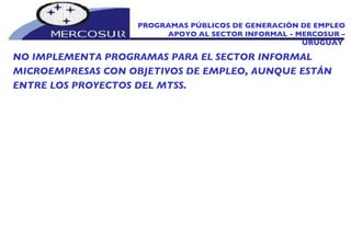 NO IMPLEMENTA PROGRAMAS PARA EL SECTOR INFORMAL MICROEMPRESAS CON OBJETIVOS DE EMPLEO, AUNQUE ESTÁN ENTRE LOS PROYECTOS DEL MTSS. PROGRAMAS PÚBLICOS DE GENERACIÓN DE EMPLEO APOYO AL SECTOR INFORMAL - MERCOSUR – URUGUAY  