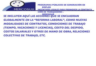 PROGRAMAS PÚBLICOS DE GENERACIÓN DE EMPLEO INCENTIVOS LEGALES PARA PROMOVER LA CONTRATA_ CIÓN DE TRABAJADORES -  MERCOSUR  SE INCLUYEN AQUÍ LAS ACCIONES QUE SE ENCUADRAN  GLOBALMENTE EN LA “REFORMA LABORAL”, COMO NUEVAS MODALIDADES DE CONTRATOS, CONDICIONES DE TRABAJO (TIEMPO, VACACIONES Y LICENCIAS), COSTO DEL DESPIDO, COSTOS SALARIALES Y OTROS DE MANO DE OBRA, RELACIONES COLECTIVAS DE TRABAJO, ETC. 