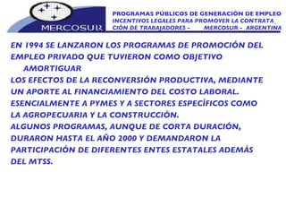 EN 1994 SE LANZARON LOS PROGRAMAS DE PROMOCIÓN DEL EMPLEO PRIVADO QUE TUVIERON COMO OBJETIVO AMORTIGUAR LOS EFECTOS DE LA RECONVERSIÓN PRODUCTIVA, MEDIANTE UN APORTE AL FINANCIAMIENTO DEL COSTO LABORAL. ESENCIALMENTE A PYMES Y A SECTORES ESPECÍFICOS COMO LA AGROPECUARIA Y LA CONSTRUCCIÓN. ALGUNOS PROGRAMAS, AUNQUE DE CORTA DURACIÓN, DURARON HASTA EL AÑO 2000 Y DEMANDARON LA  PARTICIPACIÓN DE DIFERENTES ENTES ESTATALES ADEMÁS DEL MTSS. PROGRAMAS PÚBLICOS DE GENERACIÓN DE EMPLEO INCENTIVOS LEGALES PARA PROMOVER LA CONTRATA_  CIÓN DE TRABAJADORES -  MERCOSUR -  ARGENTINA 