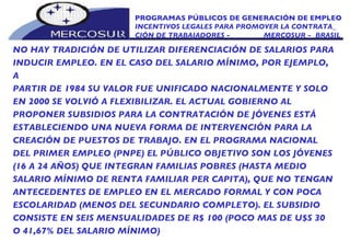 PROGRAMAS PÚBLICOS DE GENERACIÓN DE EMPLEO INCENTIVOS LEGALES PARA PROMOVER LA CONTRATA_ CIÓN DE TRABAJADORES -  MERCOSUR -  BRASIL NO HAY TRADICIÓN DE UTILIZAR DIFERENCIACIÓN DE SALARIOS PARA INDUCIR EMPLEO. EN EL CASO DEL SALARIO MÍNIMO, POR EJEMPLO, A PARTIR DE 1984 SU VALOR FUE UNIFICADO NACIONALMENTE Y SOLO EN 2000 SE VOLVIÓ A FLEXIBILIZAR. EL ACTUAL GOBIERNO AL PROPONER SUBSIDIOS PARA LA CONTRATACIÓN DE JÓVENES ESTÁ ESTABLECIENDO UNA NUEVA FORMA DE INTERVENCIÓN PARA LA CREACIÓN DE PUESTOS DE TRABAJO. EN EL PROGRAMA NACIONAL DEL PRIMER EMPLEO (PNPE) EL PÚBLICO OBJETIVO SON LOS JÓVENES (16 A 24 AÑOS) QUE INTEGRAN FAMILIAS POBRES (HASTA MEDIO SALARIO MÍNIMO DE RENTA FAMILIAR PER CAPITA), QUE NO TENGAN ANTECEDENTES DE EMPLEO EN EL MERCADO FORMAL Y CON POCA ESCOLARIDAD (MENOS DEL SECUNDARIO COMPLETO). EL SUBSIDIO CONSISTE EN SEIS MENSUALIDADES DE R$ 100 (POCO MAS DE U$S 30 O 41,67% DEL SALARIO MÍNIMO) 