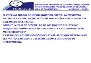PROGRAMAS PÚBLICOS DE GENERACIÓN DE EMPLEO INCENTIVOS LEGALES PARA PROMOVER LA CONTRATA_ CIÓN DE TRABAJADORES -  MERCOSUR -  BRASIL EL PNPE NO SURGIÓ DE UN DIAGNÓSTICO PREVIO. LA PREGUNTA ANTERIOR A LA IMPLEMENTACIÓN DE UNA POLÍTICA DE COMBATE AL DESEMPLEO JOVEN SERIA:  PORQUE LA TASA DE DESEMPLEO DE LOS JÓVENES ES ELEVADA?  PORQUE ESE FENÓMENO ES MAS PROFUNDO EN LOS AMBIENTES DE MENOS RECURSOS?  A PARTIR DE LA IDENTIFICACIÓN DE LAS VARIABLES QUE DETERMINAN ESA PARTICULARIDAD SE DEBERÍAN DISEÑAR LAS FORMAS DE  INTERVENCIÓN.  