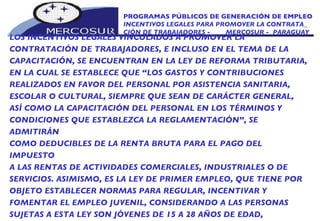 PROGRAMAS PÚBLICOS DE GENERACIÓN DE EMPLEO INCENTIVOS LEGALES PARA PROMOVER LA CONTRATA_ CIÓN DE TRABAJADORES -  MERCOSUR -  PARAGUAY LOS INCENTIVOS LEGALES VINCULADOS A PROMOVER LA CONTRATACIÓN DE TRABAJADORES, E INCLUSO EN EL TEMA DE LA CAPACITACIÓN, SE ENCUENTRAN EN LA LEY DE REFORMA TRIBUTARIA, EN LA CUAL SE ESTABLECE QUE “LOS GASTOS Y CONTRIBUCIONES REALIZADOS EN FAVOR DEL PERSONAL POR ASISTENCIA SANITARIA, ESCOLAR O CULTURAL, SIEMPRE QUE SEAN DE CARÁCTER GENERAL, ASÍ COMO LA CAPACITACIÓN DEL PERSONAL EN LOS TÉRMINOS Y CONDICIONES QUE ESTABLEZCA LA REGLAMENTACIÓN”, SE ADMITIRÁN COMO DEDUCIBLES DE LA RENTA BRUTA PARA EL PAGO DEL IMPUESTO A LAS RENTAS DE ACTIVIDADES COMERCIALES, INDUSTRIALES O DE SERVICIOS. ASIMISMO, ES LA LEY DE PRIMER EMPLEO, QUE TIENE POR OBJETO ESTABLECER NORMAS PARA REGULAR, INCENTIVAR Y FOMENTAR EL EMPLEO JUVENIL, CONSIDERANDO A LAS PERSONAS SUJETAS A ESTA LEY SON JÓVENES DE 15 A 28 AÑOS DE EDAD,  