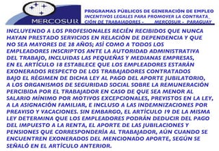 PROGRAMAS PÚBLICOS DE GENERACIÓN DE EMPLEO INCENTIVOS LEGALES PARA PROMOVER LA CONTRATA_ CIÓN DE TRABAJADORES -  MERCOSUR -  PARAGUAY INCLUYENDO A LOS PROFESIONALES RECIÉN RECIBIDOS QUE NUNCA HAYAN PRESTADO SERVICIOS EN RELACIÓN DE DEPENDENCIA Y QUE NO SEA MAYORES DE 28 AÑOS; ASÍ COMO A TODOS LOS EMPLEADORES INSCRIPTOS ANTE LA AUTORIDAD ADMINISTRATIVA DEL TRABAJO, INCLUIDAS LAS PEQUEÑAS Y MEDIANAS EMPRESAS, EN EL ARTÍCULO 18 ESTABLECE QUE LOS EMPLEADORES ESTARÁN EXONERADOS RESPECTO DE LOS TRABAJADORES CONTRATADOS BAJO EL RÉGIMEN DE DICHA LEY AL PAGO DEL APORTE JUBILATORIO, A LOS ORGANISMOS DE SEGURIDAD SOCIAL SOBRE LA REMUNERACIÓN PERCIBIDA POR EL TRABAJADOR EN CASO DE QUE SEA MENOR AL SALARIO MÍNIMO POR MOTIVOS EXCEPCIONALES, PREVISTOS EN LA LEY, A LA ASIGNACIÓN FAMILIAR, E INCLUSO A LAS INDEMNIZACIONES POR PREAVISO Y VACACIONES. SIN EMBARGO, EL ARTÍCULO 19 DE LA MISMA LEY DETERMINA QUE LOS EMPLEADORES PODRÁN DEDUCIR DEL PAGO DEL IMPUESTO A LA RENTA, EL APORTE DE LAS JUBILACIONES Y PENSIONES QUE CORRESPONDERÍA AL TRABAJADOR, AÚN CUANDO SE ENCUENTREN EXONERADOS DEL MENCIONADO APORTE, SEGÚN SE SEÑALÓ EN EL ARTÍCULO ANTERIOR.   