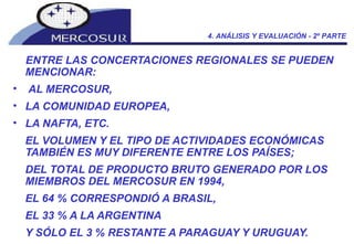 ENTRE LAS CONCERTACIONES REGIONALES SE PUEDEN MENCIONAR: AL MERCOSUR,  LA COMUNIDAD EUROPEA,  LA NAFTA, ETC.  EL VOLUMEN Y EL TIPO DE ACTIVIDADES ECONÓMICAS TAMBIÉN ES MUY DIFERENTE ENTRE LOS PAÍSES;  DEL TOTAL DE PRODUCTO BRUTO GENERADO POR LOS MIEMBROS DEL MERCOSUR EN 1994,  EL 64 % CORRESPONDIÓ A BRASIL,  EL 33 % A LA ARGENTINA  Y SÓLO EL 3 % RESTANTE A PARAGUAY Y URUGUAY.  4. ANÁLISIS Y EVALUACIÓN - 2º PARTE 