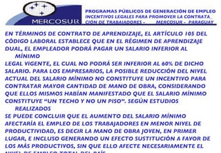 PROGRAMAS PÚBLICOS DE GENERACIÓN DE EMPLEO INCENTIVOS LEGALES PARA PROMOVER LA CONTRATA_ CIÓN DE TRABAJADORES -  MERCOSUR -  PARAGUAY EN TÉRMINOS DE CONTRATO DE APRENDIZAJE, EL ARTÍCULO 105 DEL CÓDIGO LABORAL ESTABLECE QUE EN EL RÉGIMEN DE APRENDIZAJE DUAL, EL EMPLEADOR PODRÁ PAGAR UN SALARIO INFERIOR AL MÍNIMO LEGAL VIGENTE, EL CUAL NO PODRÁ SER INFERIOR AL 60% DE DICHO SALARIO. PARA LOS EMPRESARIOS, LA POSIBLE REDUCCIÓN DEL NIVEL ACTUAL DEL SALARIO MÍNIMO NO CONSTITUYE UN INCENTIVO PARA CONTRATAR MAYOR CANTIDAD DE MANO DE OBRA, CONSIDERANDO QUE ELLOS MISMOS HABÍAN MANIFESTADO QUE EL SALARIO MÍNIMO CONSTITUYE “UN TECHO Y NO UN PISO”. SEGÚN ESTUDIOS REALIZADOS SE PUEDE CONCLUIR QUE EL AUMENTO DEL SALARIO MÍNIMO AFECTARÍA EL EMPLEO DE LOS TRABAJADORES EN MENOR NIVEL DE PRODUCTIVIDAD, ES DECIR LA MANO DE OBRA JOVEN, EN PRIMER LUGAR, E INCLUSO GENERANDO UN EFECTO SUSTITUCIÓN A FAVOR DE LOS MÁS PRODUCTIVOS, SIN QUE ELLO AFECTE NECESARIAMENTE EL NIVEL DE EMPLEO TOTAL DEL PAÍS. 