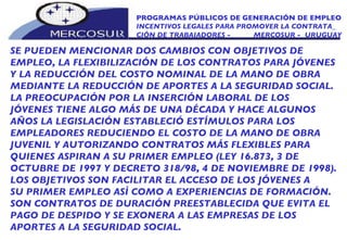 PROGRAMAS PÚBLICOS DE GENERACIÓN DE EMPLEO INCENTIVOS LEGALES PARA PROMOVER LA CONTRATA_ CIÓN DE TRABAJADORES -  MERCOSUR -  URUGUAY SE PUEDEN MENCIONAR DOS CAMBIOS CON OBJETIVOS DE  EMPLEO, LA FLEXIBILIZACIÓN DE LOS CONTRATOS PARA JÓVENES Y LA REDUCCIÓN DEL COSTO NOMINAL DE LA MANO DE OBRA MEDIANTE LA REDUCCIÓN DE APORTES A LA SEGURIDAD SOCIAL. LA PREOCUPACIÓN POR LA INSERCIÓN LABORAL DE LOS JÓVENES TIENE ALGO MÁS DE UNA DÉCADA Y HACE ALGUNOS AÑOS LA LEGISLACIÓN ESTABLECIÓ ESTÍMULOS PARA LOS EMPLEADORES REDUCIENDO EL COSTO DE LA MANO DE OBRA JUVENIL Y AUTORIZANDO CONTRATOS MÁS FLEXIBLES PARA QUIENES ASPIRAN A SU PRIMER EMPLEO (LEY 16.873, 3 DE OCTUBRE DE 1997 Y DECRETO 318/98, 4 DE NOVIEMBRE DE 1998). LOS OBJETIVOS SON FACILITAR EL ACCESO DE LOS JÓVENES A SU PRIMER EMPLEO ASÍ COMO A EXPERIENCIAS DE FORMACIÓN. SON CONTRATOS DE DURACIÓN PREESTABLECIDA QUE EVITA EL PAGO DE DESPIDO Y SE EXONERA A LAS EMPRESAS DE LOS APORTES A LA SEGURIDAD SOCIAL.  
