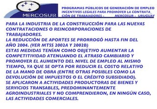 PROGRAMAS PÚBLICOS DE GENERACIÓN DE EMPLEO INCENTIVOS LEGALES PARA PROMOVER LA CONTRATA_ CIÓN DE TRABAJADORES -  MERCOSUR -  URUGUAY PARA LA INDUSTRIA DE LA CONSTRUCCIÓN PARA LAS NUEVAS CONTRATACIONES O REINCORPORACIONES DE TRABAJADORES.  LA REDUCCIÓN DE APORTES SE PRORROGÓ HASTA FIN DEL AÑO 2004. (VER MTSS 2002A Y 2002B) ESTAS MEDIDAS TENÍAN COMO OBJETIVO AUMENTAR LA COMPETITIVIDAD ATENUANDO EL ATRASO CAMBIARIO Y PROMOVER EL AUMENTO DEL NIVEL DE EMPLEO AL MISMO TIEMPO, YA QUE SE OPTA POR REDUCIR EL COSTO RELATIVO DE LA MANO DE OBRA (ENTRE OTRAS POSIBLES COMO LA DEVOLUCIÓN DE IMPUESTOS O EL CRÉDITO SUBSIDIADO).  SE APLICARON A ACTIVIDADES PRODUCTORAS DE BIENES Y SERVICIOS TRANSABLES, PREDOMINANTEMENTE AGROINDUSTRIALES Y NO COMPRENDIERON, EN NINGÚN CASO, LAS ACTIVIDADES COMERCIALES. 