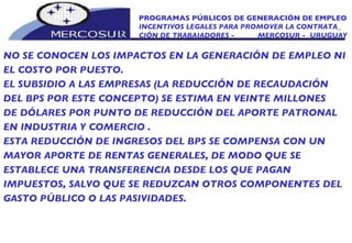 PROGRAMAS PÚBLICOS DE GENERACIÓN DE EMPLEO INCENTIVOS LEGALES PARA PROMOVER LA CONTRATA_ CIÓN DE TRABAJADORES -  MERCOSUR -  URUGUAY NO SE CONOCEN LOS IMPACTOS EN LA GENERACIÓN DE EMPLEO NI EL COSTO POR PUESTO. EL SUBSIDIO A LAS EMPRESAS (LA REDUCCIÓN DE RECAUDACIÓN DEL BPS POR ESTE CONCEPTO) SE ESTIMA EN VEINTE MILLONES DE DÓLARES POR PUNTO DE REDUCCIÓN DEL APORTE PATRONAL EN INDUSTRIA Y COMERCIO .  ESTA REDUCCIÓN DE INGRESOS DEL BPS SE COMPENSA CON UN MAYOR APORTE DE RENTAS GENERALES, DE MODO QUE SE ESTABLECE UNA TRANSFERENCIA DESDE LOS QUE PAGAN IMPUESTOS, SALVO QUE SE REDUZCAN OTROS COMPONENTES DEL GASTO PÚBLICO O LAS PASIVIDADES. 