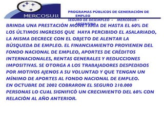 PROGRAMAS PÚBLICOS DE GENERACIÓN DE EMPLEO SEGURO DE DESEMPLEO  -  MERCOSUR -  ARGENTINA BRINDA UNA PRESTACIÓN MONETARIA DE HASTA EL 60% DE  LOS ÚLTIMOS INGRESOS QUE  HAYA PERCIBIDO EL ASALARIADO, LA MISMA DECRECE CON EL OBJETO DE ALENTAR LA BÚSQUEDA DE EMPLEO. EL FINANCIAMIENTO PROVIENEN DEL FONDO NACIONAL DE EMPLEO, APORTES DE CRÉDITOS INTERNACIONALES, RENTAS GENERALES Y REDUCCIONES IMPOSITIVAS. SE OTORGA A LOS TRABAJADORES DESPEDIDOS POR MOTIVOS AJENOS A SU VOLUNTAD Y QUE TENGAN UN MÍNIMO DE APORTES AL FONDO NACIONAL DE EMPLEO. EN OCTUBRE DE 2002 COBRARON EL SEGURO 210.000 PERSONAS LO CUAL SIGNIFICÓ UN CRECIMIENTO DEL 60% CON RELACIÓN AL AÑO ANTERIOR. 