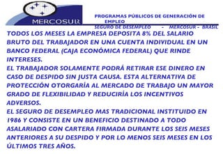 PROGRAMAS PÚBLICOS DE GENERACIÓN DE EMPLEO SEGURO DE DESEMPLEO  -  MERCOSUR -  BRASIL TODOS LOS MESES LA EMPRESA DEPOSITA 8% DEL SALARIO BRUTO DEL TRABAJADOR EN UNA CUENTA INDIVIDUAL EN UN BANCO FEDERAL (CAJA ECONÓMICA FEDERAL) QUE RINDE INTERESES. EL TRABAJADOR SOLAMENTE PODRÁ RETIRAR ESE DINERO EN CASO DE DESPIDO SIN JUSTA CAUSA. ESTA ALTERNATIVA DE PROTECCIÓN OTORGARÍA AL MERCADO DE TRABAJO UN MAYOR GRADO DE FLEXIBILIDAD Y REDUCIRÍA LOS INCENTIVOS ADVERSOS. EL SEGURO DE DESEMPLEO MAS TRADICIONAL INSTITUIDO EN 1986 Y CONSISTE EN UN BENEFICIO DESTINADO A TODO ASALARIADO CON CARTERA FIRMADA DURANTE LOS SEIS MESES ANTERIORES A SU DESPIDO Y POR LO MENOS SEIS MESES EN LOS ÚLTIMOS TRES AÑOS. 