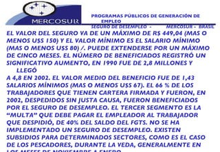 PROGRAMAS PÚBLICOS DE GENERACIÓN DE EMPLEO SEGURO DE DESEMPLEO  -  MERCOSUR -  BRASIL EL VALOR DEL SEGURO VA DE UN MÁXIMO DE R$ 449,04 (MAS O MENOS U$S 150) Y EL VALOR MÍNIMO ES EL SALARIO MÍNIMO (MAS O MENOS U$S 80) /. PUEDE EXTENDERSE POR UN MÁXIMO DE CINCO MESES. EL NÚMERO DE BENEFICIADOS REGISTRÓ UN SIGNIFICATIVO AUMENTO, EN 1990 FUE DE 2,8 MILLONES Y LLEGÓ A 4,8 EN 2002. EL VALOR MEDIO DEL BENEFICIO FUE DE 1,43 SALARIOS MÍNIMOS (MAS O MENOS U$S 67). EL 66 % DE LOS TRABAJADORES QUE TIENEN CARTERA FIRMADA Y FUERON, EN 2002, DESPEDIDOS SIN JUSTA CAUSA, FUERON BENEFICIADOS POR EL SEGURO DE DESEMPLEO. EL TERCER SEGMENTO ES LA “ MULTA” QUE DEBE PAGAR EL EMPLEADOR AL TRABAJADOR QUE DESPIDIÓ, DE 40% DEL SALDO DEL FGTS. NO SE HA  IMPLEMENTADO UN SEGURO DE DESEMPLEO. EXISTEN SUBSIDIOS PARA DETERMINADOS SECTORES, COMO ES EL CASO DE LOS PESCADORES, DURANTE LA VEDA, GENERALMENTE EN LOS MESES DE NOVIEMBRE A ENERO. 