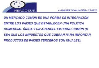 UN MERCADO COMÚN ES UNA FORMA DE INTEGRACIÓN ENTRE LOS PAÍSES QUE ESTABLECEN UNA POLÍTICA COMERCIAL ÚNICA Y UN ARANCEL EXTERNO COMÚN (O SEA QUE LOS IMPUESTOS QUE COBRAN PARA IMPORTAR PRODUCTOS DE PAÍSES TERCEROS SON IGUALES), 4. ANÁLISIS Y EVALUACIÓN - 2º PARTE 