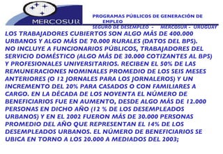 PROGRAMAS PÚBLICOS DE GENERACIÓN DE EMPLEO SEGURO DE DESEMPLEO  -  MERCOSUR -  URUGUAY LOS TRABAJADORES CUBIERTOS SON ALGO MÁS DE 400.000 URBANOS Y ALGO MÁS DE 70.000 RURALES (DATOS DEL BPS). NO INCLUYE A FUNCIONARIOS PÚBLICOS, TRABAJADORES DEL SERVICIO DOMÉSTICO (ALGO MÁS DE 30.000 COTIZANTES AL BPS) Y PROFESIONALES UNIVERSITARIOS. RECIBEN EL 50% DE LAS REMUNERACIONES NOMINALES PROMEDIO DE LOS SEIS MESES ANTERIORES (O 12 JORNALES PARA LOS JORNALEROS) Y UN INCREMENTO DEL 20% PARA CASADOS O CON FAMILIARES A CARGO. EN LA DÉCADA DE LOS NOVENTA EL NÚMERO DE  BENEFICIARIOS FUE EN AUMENTO, DESDE ALGO MÁS DE 12.000 PERSONAS EN DICHO AÑO (12 % DE LOS DESEMPLEADOS URBANOS) Y EN EL 2002 FUERON MÁS DE 30.000 PERSONAS PROMEDIO DEL AÑO QUE REPRESENTAN EL 14% DE LOS DESEMPLEADOS URBANOS. EL NÚMERO DE BENEFICIARIOS SE UBICA EN TORNO A LOS 20.000 A MEDIADOS DEL 2003; 