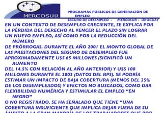 PROGRAMAS PÚBLICOS DE GENERACIÓN DE EMPLEO SEGURO DE DESEMPLEO  -  MERCOSUR -  URUGUAY EN UN CONTEXTO DE DESEMPLEO CRECIENTE, SE EXPLICA POR LA PÉRDIDA DEL DERECHO AL VENCER EL PLAZO SIN LOGRAR UN NUEVO EMPLEO, ASÍ COMO POR LA REDUCCIÓN DEL NÚMERO DE PRÓRROGAS. DURANTE EL AÑO 2001 EL MONTO GLOBAL DE LAS PRESTACIONES DEL SEGURO DE DESEMPLEO FUE APROXIMADAMENTE U$S 65 MILLONES (SIGNIFICÓ UN AUMENTO DEL 14.5% CON RELACIÓN AL AÑO ANTERIOR) Y U$S 100 MILLONES DURANTE EL 2002 (DATOS DEL BPS). SE PODRÍA ESTIMAR UN IMPACTO DE BAJA COBERTURA (MENOS DEL 25% DE LOS DESEMPLEADOS) Y EFECTOS NO BUSCADOS, COMO DAR FLEXIBILIDAD NUMÉRICA Y ESTIMULAR EL EMPLEO “EN NEGRO” O NO REGISTRADO. SE HA SEÑALADO QUE TIENE “UNA COBERTURA INSUFICIENTE QUE IMPLICA DEJAR FUERA DE SU ÁMBITO A LA GRAN MAYORÍA DE LOS TRABAJADORES QUE POR DIVERSAS CIRCUNSTANCIAS SE HAN VISTO FORZADOS A ABANDONAR SU EMPLEO” (CONTE – GRAND 1997). 