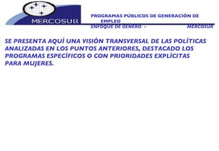 PROGRAMAS PÚBLICOS DE GENERACIÓN DE EMPLEO ENFOQUE DE GÉNERO  -  MERCOSUR SE PRESENTA AQUÍ UNA VISIÓN TRANSVERSAL DE LAS POLÍTICAS ANALIZADAS EN LOS PUNTOS ANTERIORES, DESTACADO LOS PROGRAMAS ESPECÍFICOS O CON PRIORIDADES EXPLÍCITAS PARA MUJERES.  