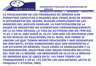 PROGRAMAS PÚBLICOS DE GENERACIÓN DE EMPLEO ENFOQUE DE GÉNERO  -  MERCOSUR -  ARGENTINA LA FOCALIZACIÓN DE LOS PROGRAMAS DE GÉNERO HAN PERMITIDO CAPACITAR A MUJERES QUE COMO JEFAS DE HOGAR, O INTEGRANTES DEL MISMO, BUSCAN COMPLEMENTAR LOS  INGRESOS DEL NÚCLEO FAMILIAR. LA PARTICIPACIÓN DE LA MUJER EN ARGENTINA HA AUMENTADO CONSIDERABLEMENTE EN LA ÚLTIMA DÉCADA, LA TASA DE ACTIVIDAD ERA EN 1990 DEL 27,4% Y EN EL 2002 SUBIÓ AL 33,4%. SON MÁS LAS OCUPADAS CON ALTOS NIVELES DE EDUCACIÓN, EN EL NIVEL MÁS POBRE SE UBICAN LAS QUE TIENEN MENOS EDUCACIÓN Y MÁS DESEMPLEO. NO OBSTANTE, OTRAS DIMENSIONES QUE SON INHERENTES A LOS ESTUDIOS DE GÉNERO, TALES COMO LA SEGREGACIÓN Y LA DISCRIMINACIÓN, MUESTRAN UNA MEJOR POSICIÓN RELATIVA DEL PAÍS EN LA REGIÓN. UN INDICADOR DE ELLO ES LA BRECHA DE INGRESOS QUE SE UBICA EN EL 14% PARA TODOS LOS TRABAJADORES Y EN EL 13% ENTRE LOS ASALARIADOS, (ACTIS DI PASQUALE Y ATUCHA, 2003) 